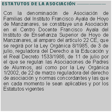 Cuadro de texto: ESTATUTOS DE LA ASOCIACI�N �������Con la denominaci�n de Asociaci�n de Familias del Instituto Francisco Ayala de Hoyo de Manzanares, se constituye una Asociaci�n en el Centro Docente Francisco Ayala del Instituto de Ense�anza Superior de Hoyo de Manzanares, al amparo del art�culo 22 CE, que se regir� por la Ley Org�nica 8/1985, de 3 de julio, reguladora del Derecho a la Educaci�n y el Real Decreto 1533/1986, de 11 de julio por el que se regulan las Asociaciones de Padres de Alumnos, as� como por la Ley Org�nica 1/2002, de 22 de marzo reguladora del derecho de asociaci�n y normas concordantes y las que en cada momento le sean aplicables y por los Estatutos vigentes 